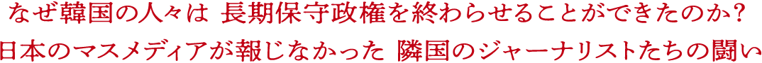 なぜ韓国の人々は 長期保守政権を終わらせることができたのか？ 日本のマスメディアが報じなかった 隣国のジャーナリストたちの闘い